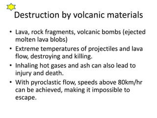 Destruction by volcanic materials
• Lava, rock fragments, volcanic bombs (ejected
molten lava blobs)
• Extreme temperatures of projectiles and lava
flow, destroying and killing.
• Inhaling hot gases and ash can also lead to
injury and death.
• With pyroclastic flow, speeds above 80km/hr
can be achieved, making it impossible to
escape.
 