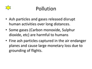 Pollution
• Ash particles and gases released disrupt
human activities over long distances.
• Some gases (Carbon monoxide, Sulphur
dioxide, etc) are harmful to humans
• Fine ash particles captured in the air endanger
planes and cause large monetary loss due to
grounding of flights.
 