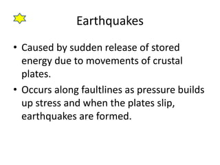 Earthquakes
• Caused by sudden release of stored
energy due to movements of crustal
plates.
• Occurs along faultlines as pressure builds
up stress and when the plates slip,
earthquakes are formed.
 