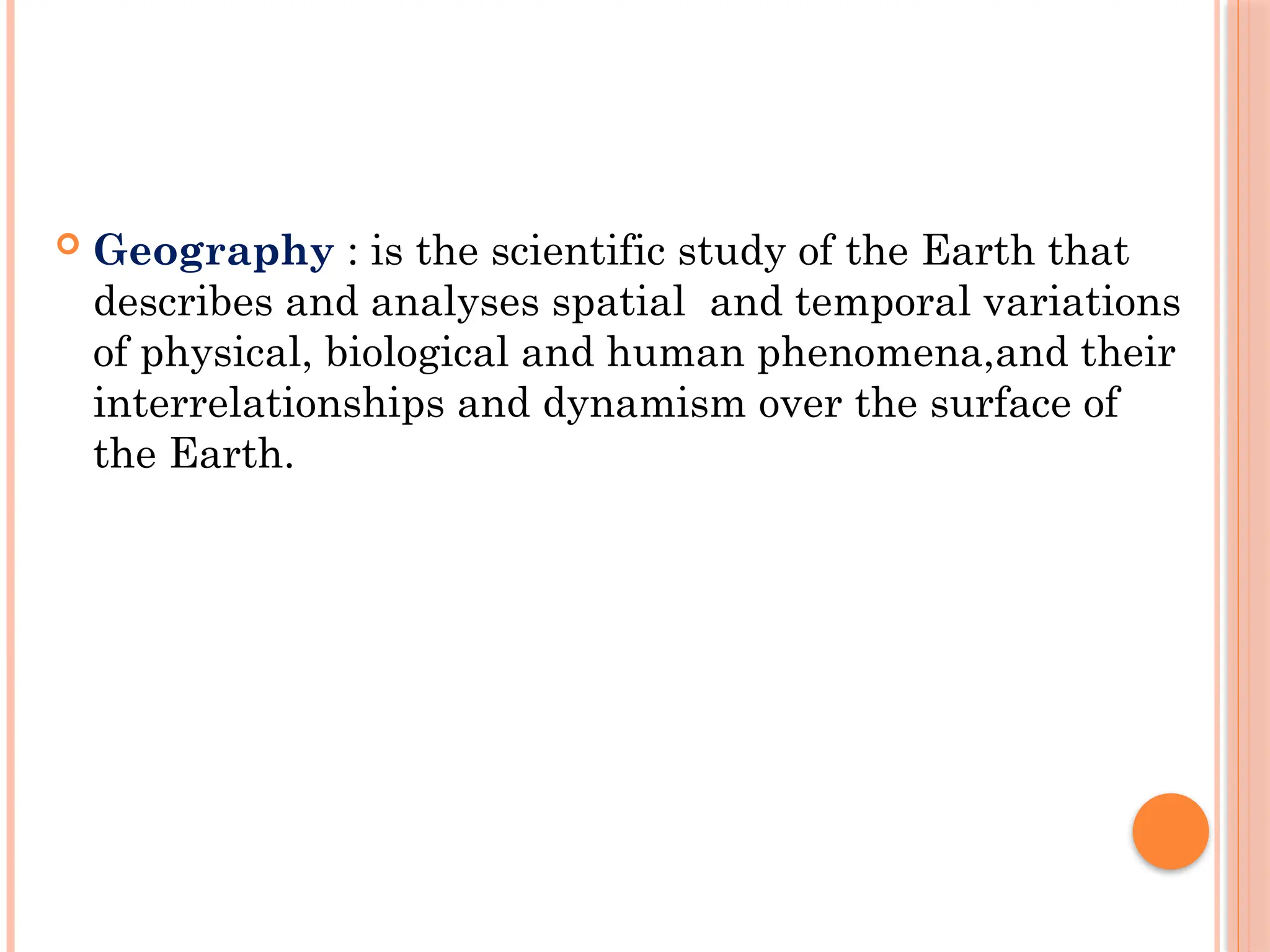  Geography : is the scientific study of the Earth that
describes and analyses spatial and temporal variations
of physical, biological and human phenomena,and their
interrelationships and dynamism over the surface of
the Earth.
 