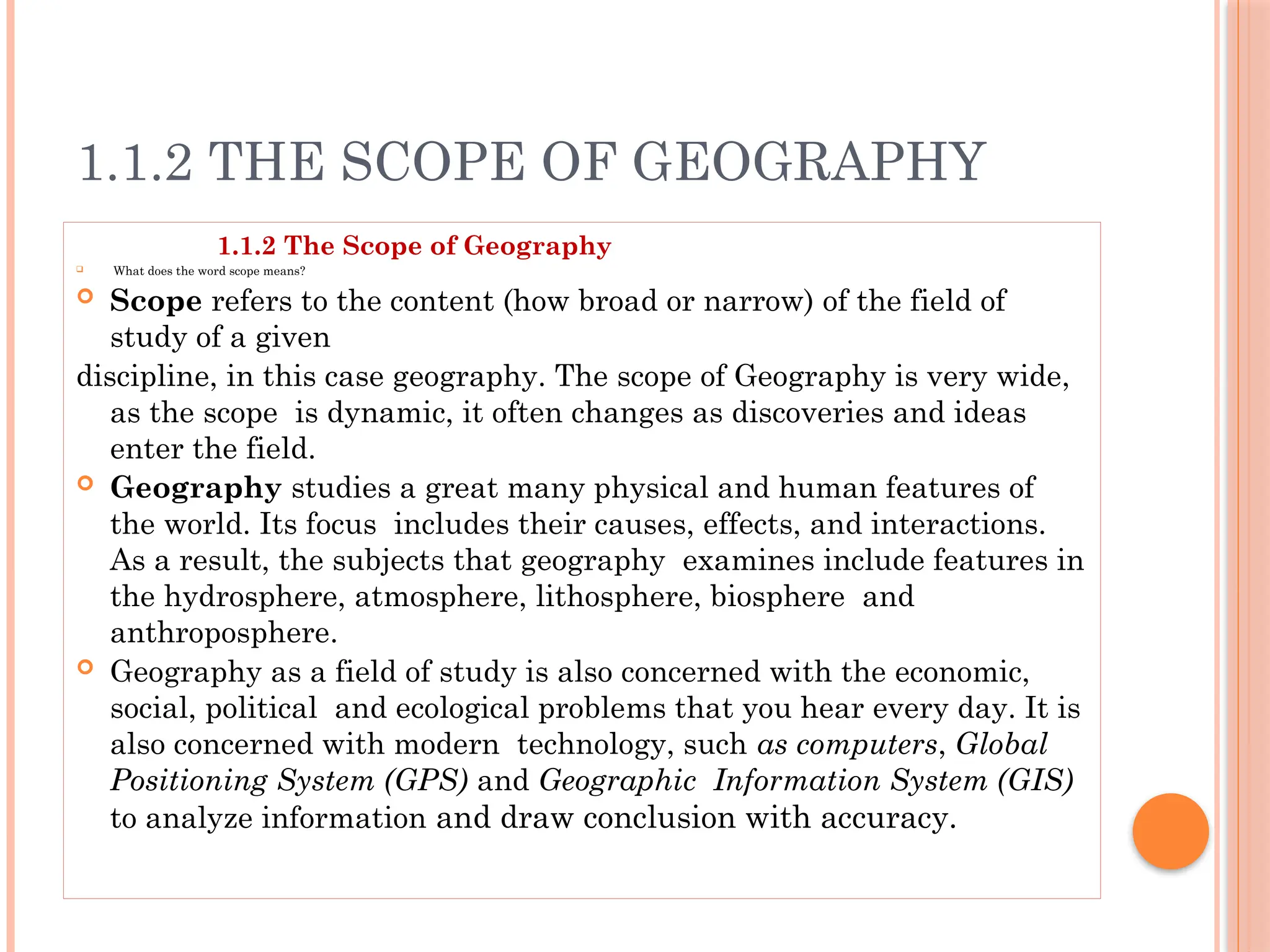 1.1.2 THE SCOPE OF GEOGRAPHY
1.1.2 The Scope of Geography
 What does the word scope means?
 Scope refers to the content (how broad or narrow) of the field of
study of a given
discipline, in this case geography. The scope of Geography is very wide,
as the scope is dynamic, it often changes as discoveries and ideas
enter the field.
 Geography studies a great many physical and human features of
the world. Its focus includes their causes, effects, and interactions.
As a result, the subjects that geography examines include features in
the hydrosphere, atmosphere, lithosphere, biosphere and
anthroposphere.
 Geography as a field of study is also concerned with the economic,
social, political and ecological problems that you hear every day. It is
also concerned with modern technology, such as computers, Global
Positioning System (GPS) and Geographic Information System (GIS)
to analyze information and draw conclusion with accuracy.
 