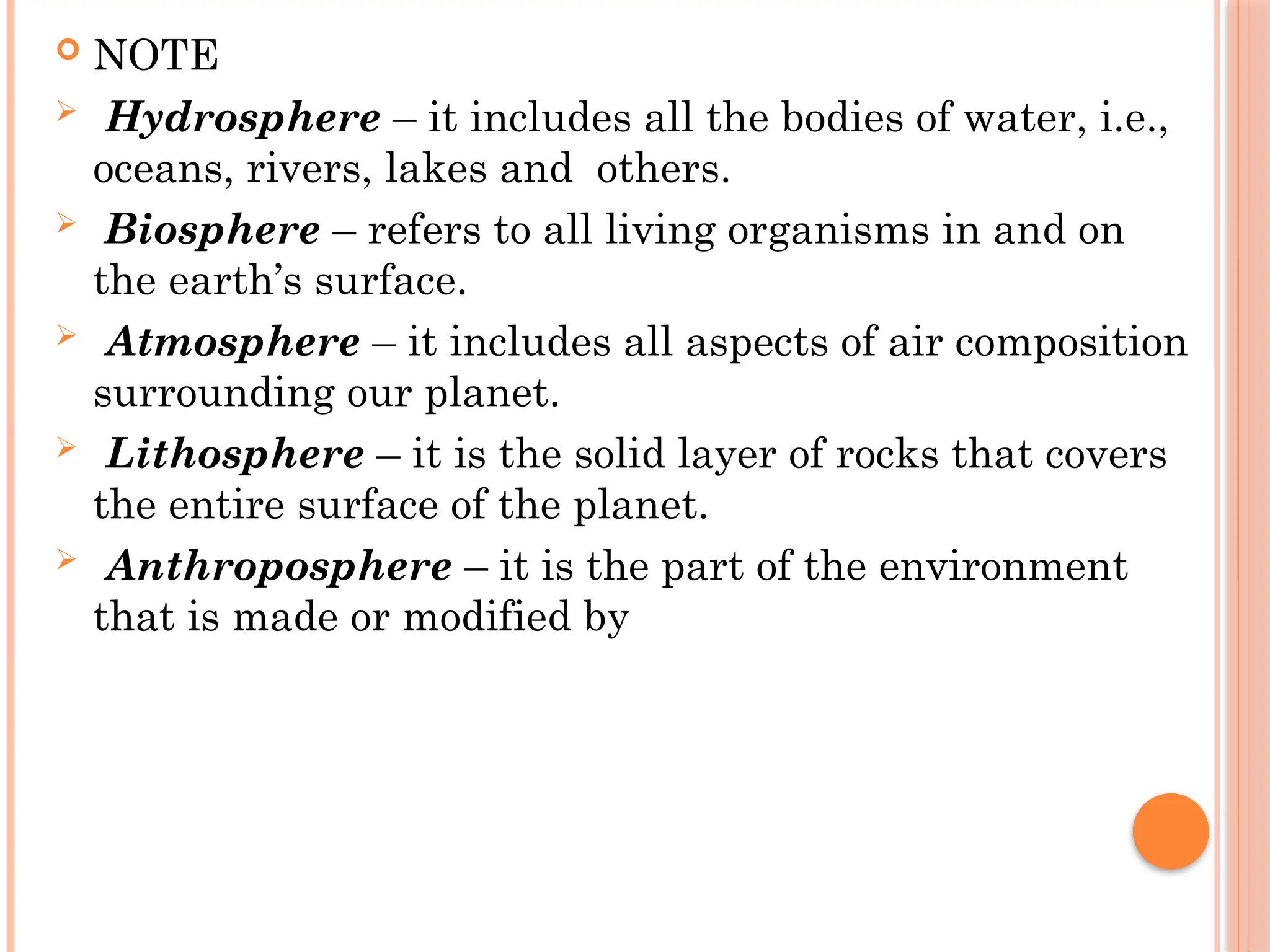  NOTE
 Hydrosphere – it includes all the bodies of water, i.e.,
oceans, rivers, lakes and others.
 Biosphere – refers to all living organisms in and on
the earth’s surface.
 Atmosphere – it includes all aspects of air composition
surrounding our planet.
 Lithosphere – it is the solid layer of rocks that covers
the entire surface of the planet.
 Anthroposphere – it is the part of the environment
that is made or modified by
 