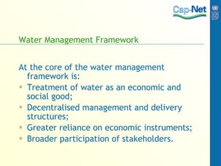 Water Management Framework At the core of the water management framework is: Treatment of water as an economic and social good; Decentralised management and delivery structures; Greater reliance on economic instruments; Broader participation of stakeholders. 