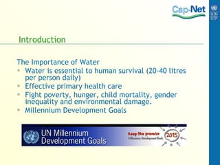 Introduction The Importance of Water Water is essential to human survival (20-40 litres per person daily) Effective primary health care Fight poverty, hunger, child mortality, gender inequality and environmental damage. Millennium Development Goals 