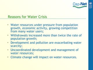 Reasons for Water Crisis Water resources under pressure from population growth, economic activity, growing competition from many water users; Withdrawals increased more than twice the rate of population growth; Development and pollution are exacerbating water scarcity; Uncoordinated development and management of water resources; Climate change will impact on water resources. 