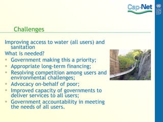 Challenges Improving access to water (all users) and sanitation What is needed? Government making this a priority; Appropriate long-term financing; Resolving competition among users and environmental challenges; Advocacy on-behalf of poor; Improved capacity of governments to deliver services to all users; Government accountability in meeting the needs of all users. 