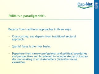IWRM is a paradigm shift.  Departs from traditional approaches in three ways: Cross-cutting  and departs from traditional  sectoral  approach. Spatial  focus is the river basin; Departure from narrow professional and political boundaries and perspectives and broadened to incorporate participatory decision-making of  all  stakeholders ( Inclusion versus exclusion ). 