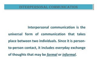 inTeRpeRsOnaL COmmuniCaTiOninTeRpeRsOnaL COmmuniCaTiOn
Interpersonal communication is the
universal form of communication that takes
place between two individuals. Since it is person-
to-person contact, it includes everyday exchange
of thoughts that may be formal or informal.
 