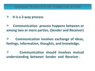  It is a 2-way process
 Communication process happens between or
among two or more parties. (Sender and Receiver)
 Communication involves exchange of ideas,
feelings, information, thoughts, and knowledge.
 Communication should involves mutual
understanding between Sender and Receiver .
characterIstIcs oF communIcatIoncharacterIstIcs oF communIcatIon
 
