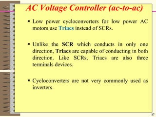 17
 Low power cycloconverters for low power AC
motors use Triacs instead of SCRs.
 Unlike the SCR which conducts in only one
direction, Triacs are capable of conducting in both
direction. Like SCRs, Triacs are also three
terminals devices.
 Cycloconverters are not very commonly used as
inverters.
AC Voltage Controller (ac-to-ac)
 