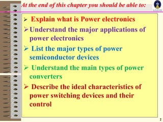 At the end of this chapter you should be able to:
2
 Explain what is Power electronics
Understand the major applications of
power electronics
 List the major types of power
semiconductor devices
 Understand the main types of power
converters
 Describe the ideal characteristics of
power switching devices and their
control
 