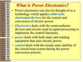 • Power electronics can also be thought of as a
technology which applies solid-state
electronics/devices for the control and
conversion of electric power.
• Electronics deals with the semiconductor
devices and circuits used in signal processing to
implement the control functions,
• power deals with both static and rotating
equipment that uses electric power.
• control deals with the steady-state stability of
the closed-loop system during the power
conversion process.
What is Power Electronics?
 
