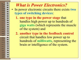 • In power electronic circuits there exists two
types of switching devices:
1. one type in the power stage that
handles high power up to hundreds of
giga watts (which represents the muscle
of the system) and
2. another type in the feedback control
circuit that handles low power up to
hundreds of milliwatts, representing the
brain or intelligence of the system.
What is Power Electronics?
 