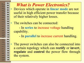 • Devices which operate in linear mode are not
useful in high efficient power transfer because
of their relatively higher losses.
• The switches can be connected:
- In series to increase voltage handling
capability.
- In parallel to increase current handling.
• The power switches can also be connected into
a certain topology which can rectify or invert,
regulate and control the power flow through
the system.
What is Power Electronics?
 