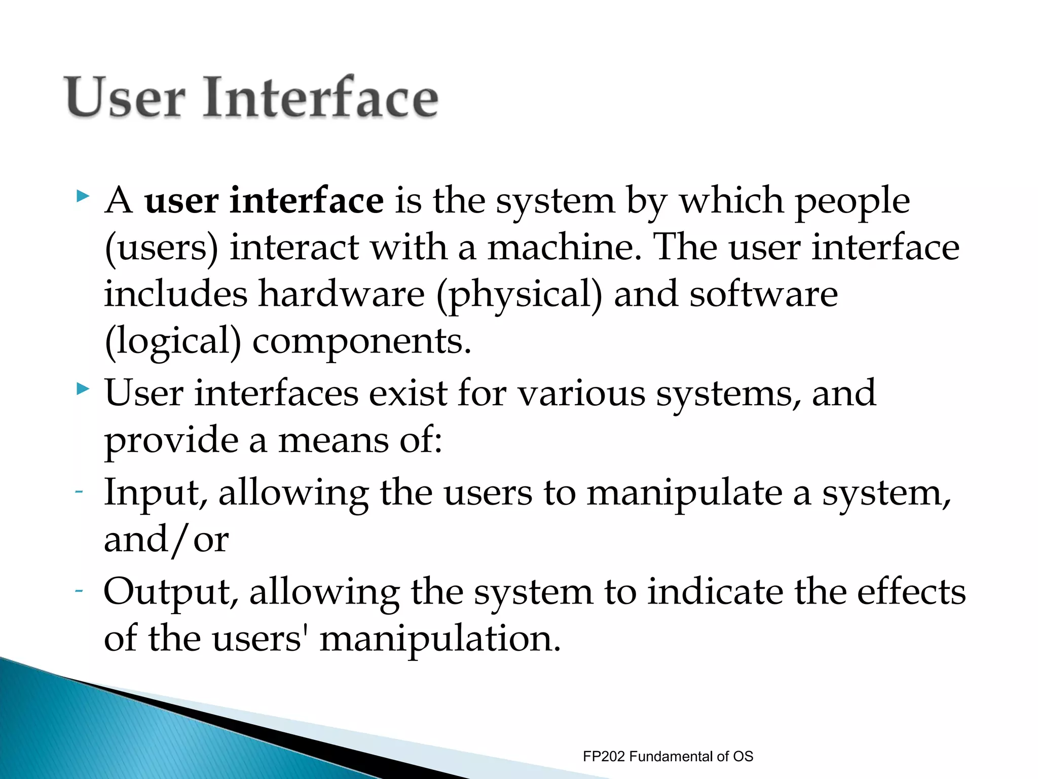  A user interface is the system by which people
  (users) interact with a machine. The user interface
  includes hardware (physical) and software
  (logical) components.
 User interfaces exist for various systems, and

  provide a means of:
- Input, allowing the users to manipulate a system,

  and/or
- Output, allowing the system to indicate the effects

  of the users' manipulation.

                              FP202 Fundamental of OS
 