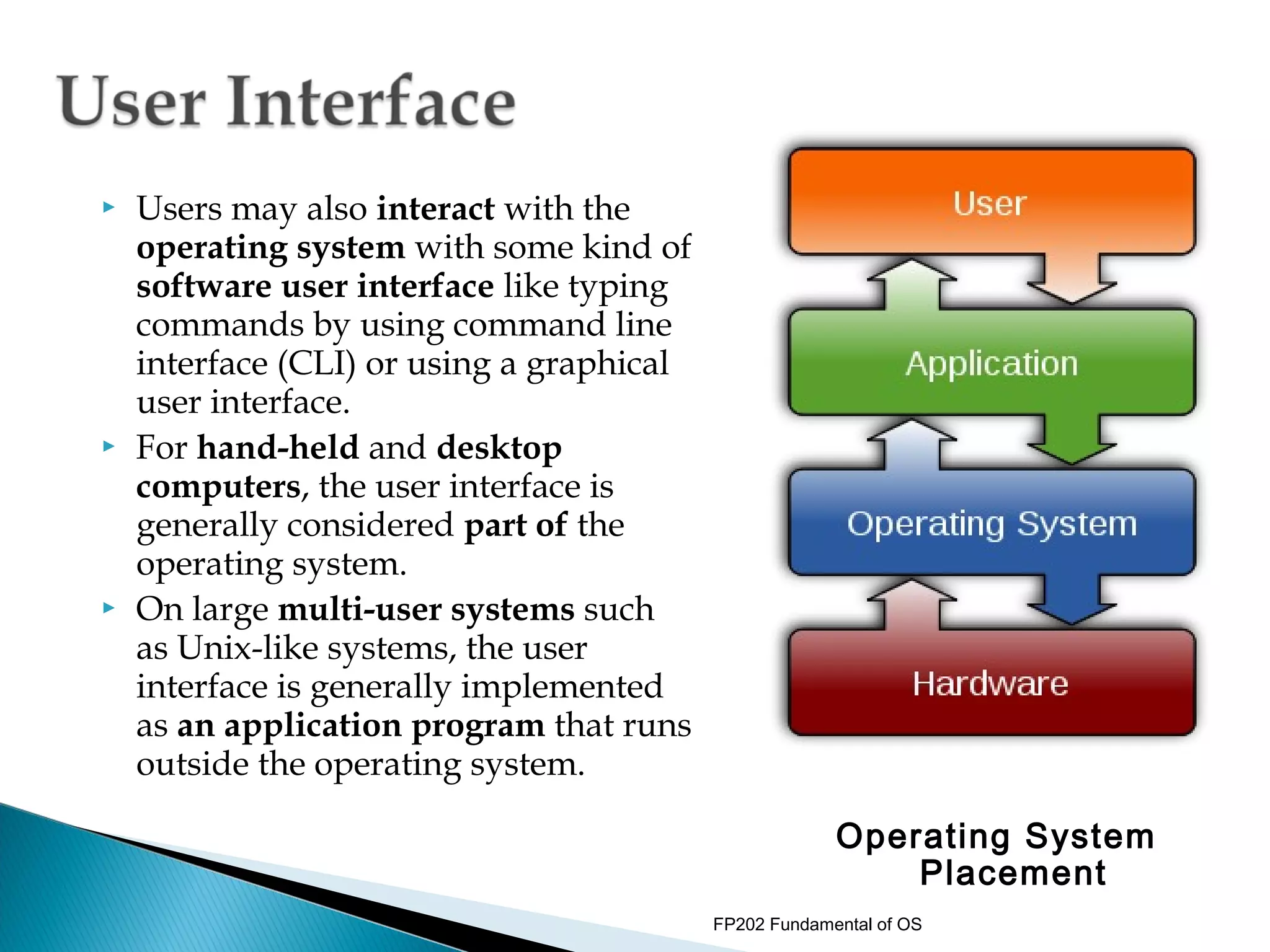    Users may also interact with the
    operating system with some kind of
    software user interface like typing
    commands by using command line
    interface (CLI) or using a graphical
    user interface.
   For hand-held and desktop
    computers, the user interface is
    generally considered part of the
    operating system.
   On large multi-user systems such
    as Unix-like systems, the user
    interface is generally implemented
    as an application program that runs
    outside the operating system.

                                                        Operating System
                                                            Placement
                                           FP202 Fundamental of OS
 