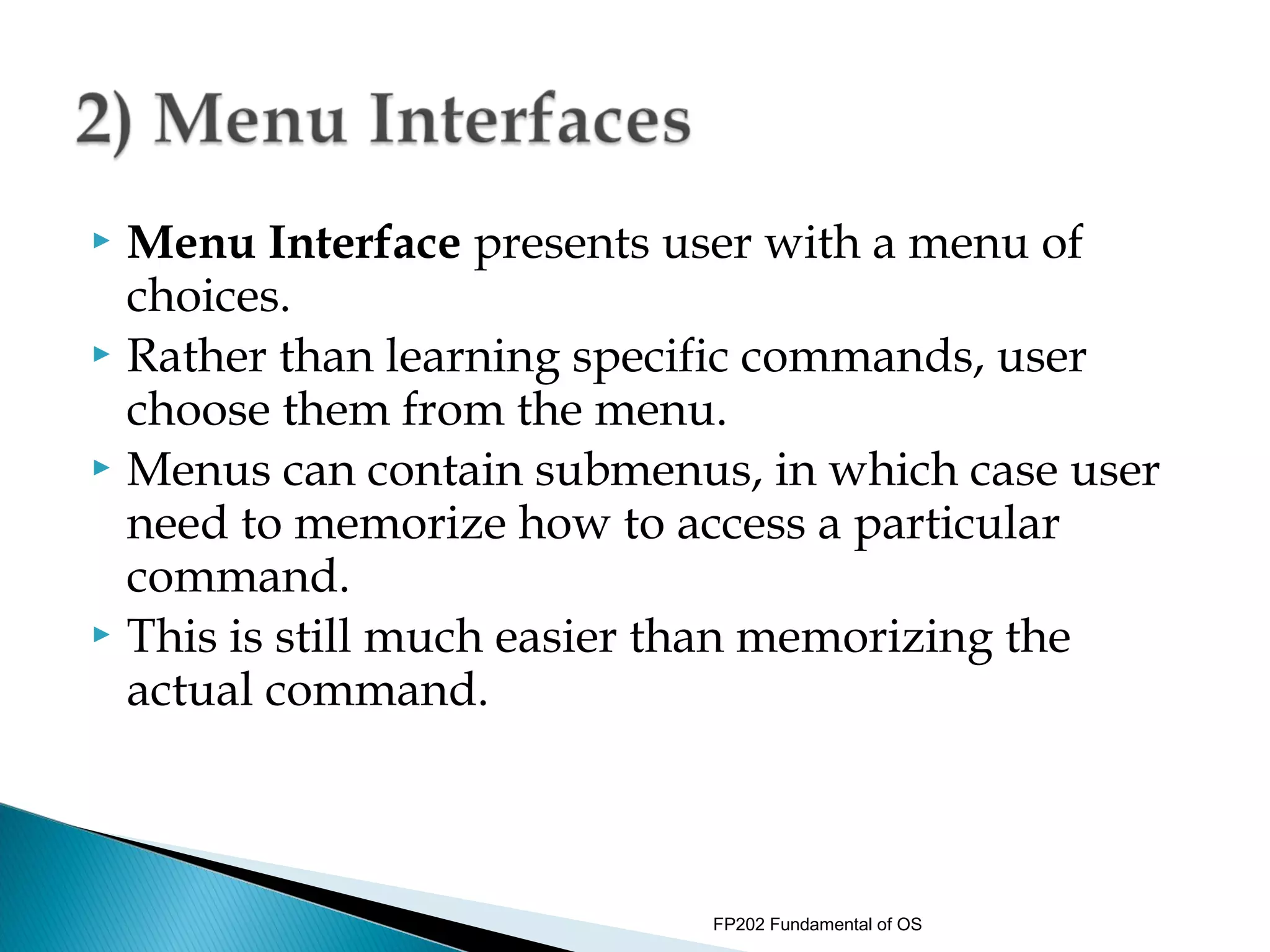  Menu Interface presents user with a menu of
  choices.
 Rather than learning specific commands, user
  choose them from the menu.
 Menus can contain submenus, in which case user
  need to memorize how to access a particular
  command.
 This is still much easier than memorizing the
  actual command.



                           FP202 Fundamental of OS
 
