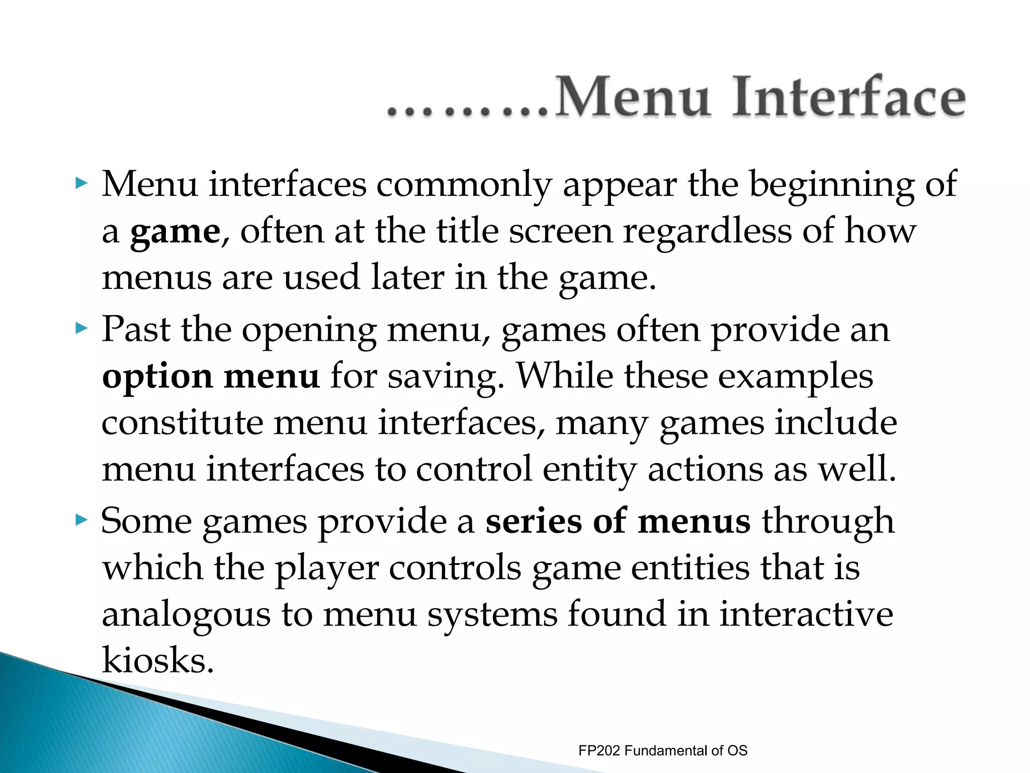    Menu interfaces commonly appear the beginning of
    a game, often at the title screen regardless of how
    menus are used later in the game.
   Past the opening menu, games often provide an
    option menu for saving. While these examples
    constitute menu interfaces, many games include
    menu interfaces to control entity actions as well.
   Some games provide a series of menus through
    which the player controls game entities that is
    analogous to menu systems found in interactive
    kiosks.

                                FP202 Fundamental of OS
 