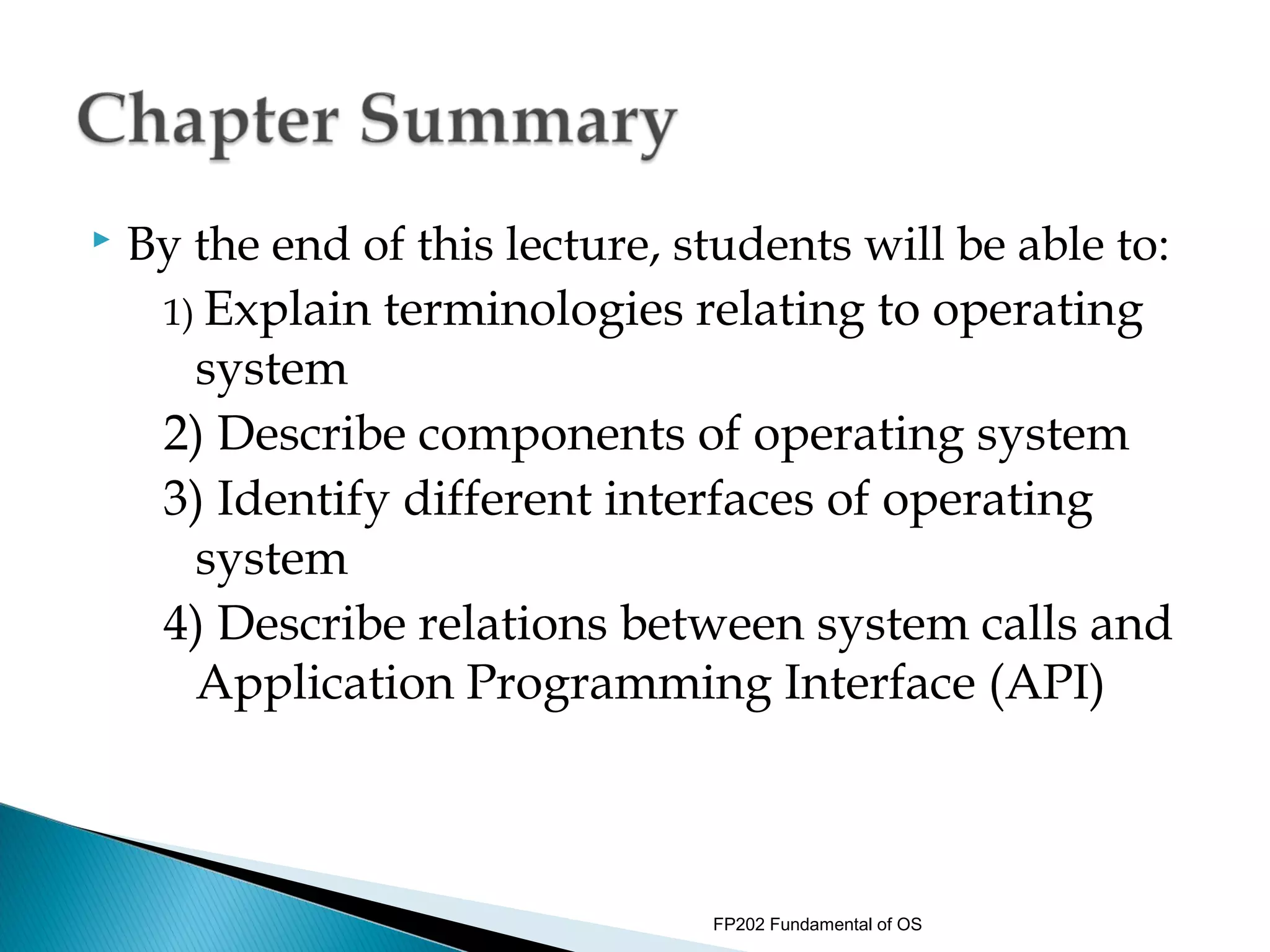    By the end of this lecture, students will be able to:
     1) Explain terminologies relating to operating
       system
     2) Describe components of operating system
     3) Identify different interfaces of operating
       system
     4) Describe relations between system calls and
       Application Programming Interface (API)



                                 FP202 Fundamental of OS
 