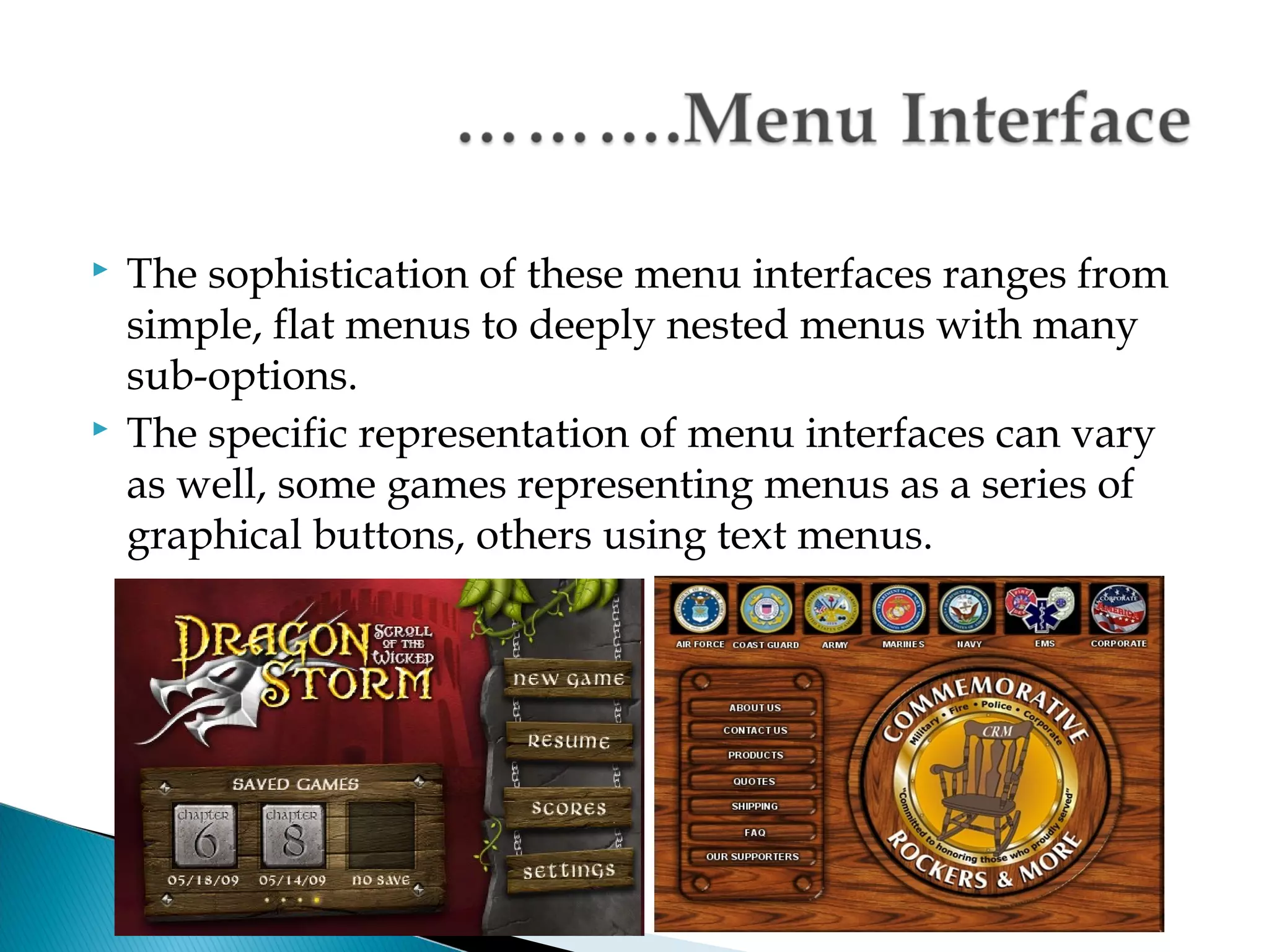    The sophistication of these menu interfaces ranges from
    simple, flat menus to deeply nested menus with many
    sub-options.
   The specific representation of menu interfaces can vary
    as well, some games representing menus as a series of
    graphical buttons, others using text menus.




                                  FP202 Fundamental of OS
 