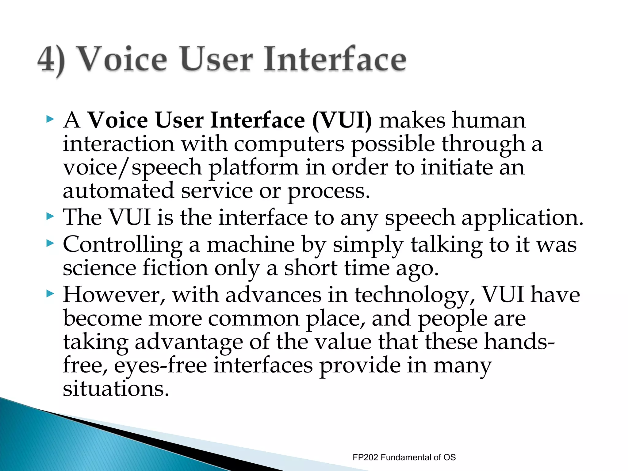  A Voice User Interface (VUI) makes human
  interaction with computers possible through a
  voice/speech platform in order to initiate an
  automated service or process.
 The VUI is the interface to any speech application.
 Controlling a machine by simply talking to it was
  science fiction only a short time ago.
 However, with advances in technology, VUI have
  become more common place, and people are
  taking advantage of the value that these hands-
  free, eyes-free interfaces provide in many
  situations.

                              FP202 Fundamental of OS
 