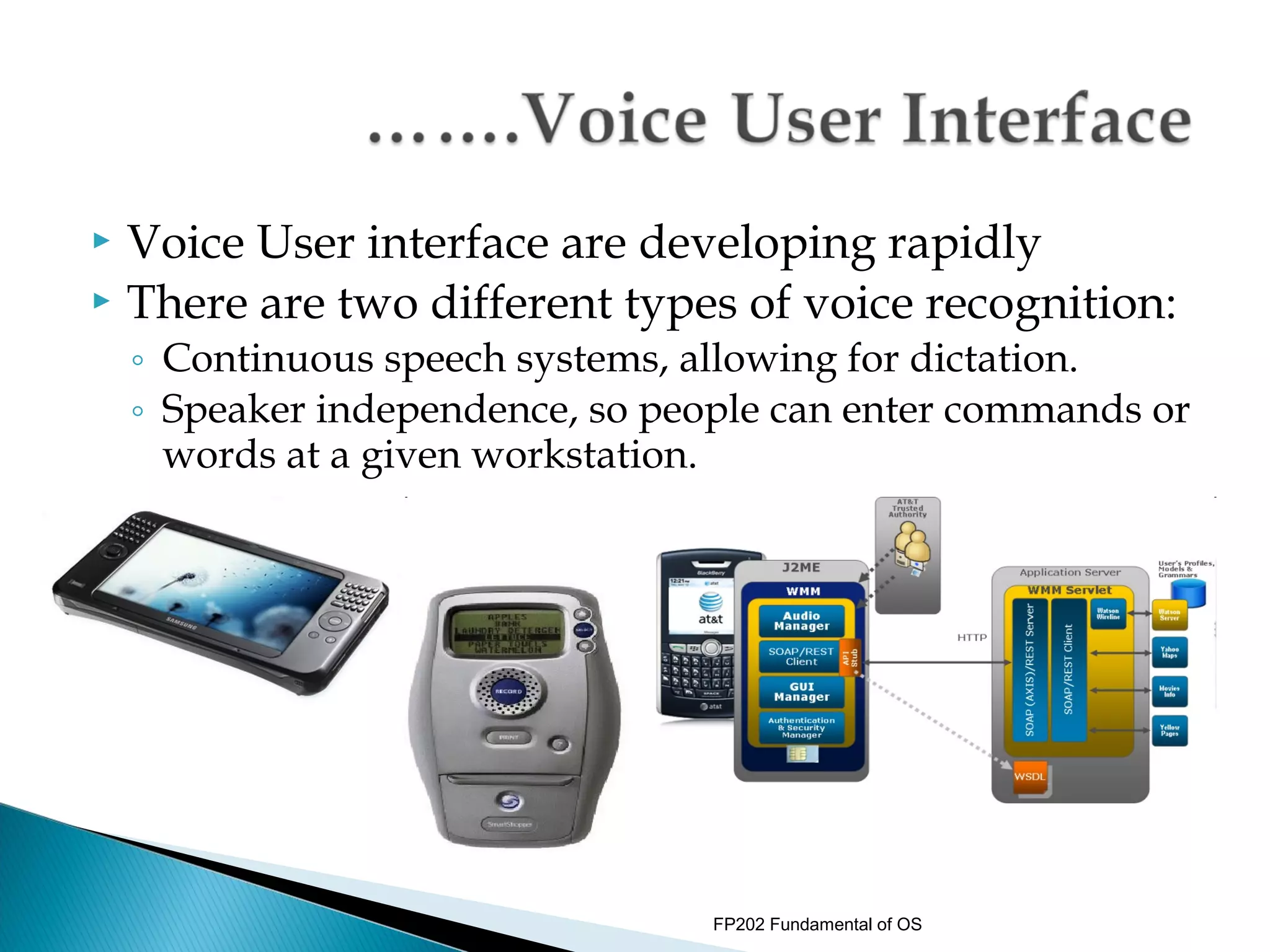  Voice User interface are developing rapidly
 There are two different types of voice recognition:
    ◦ Continuous speech systems, allowing for dictation.
    ◦ Speaker independence, so people can enter commands or
      words at a given workstation.




                                  FP202 Fundamental of OS
 