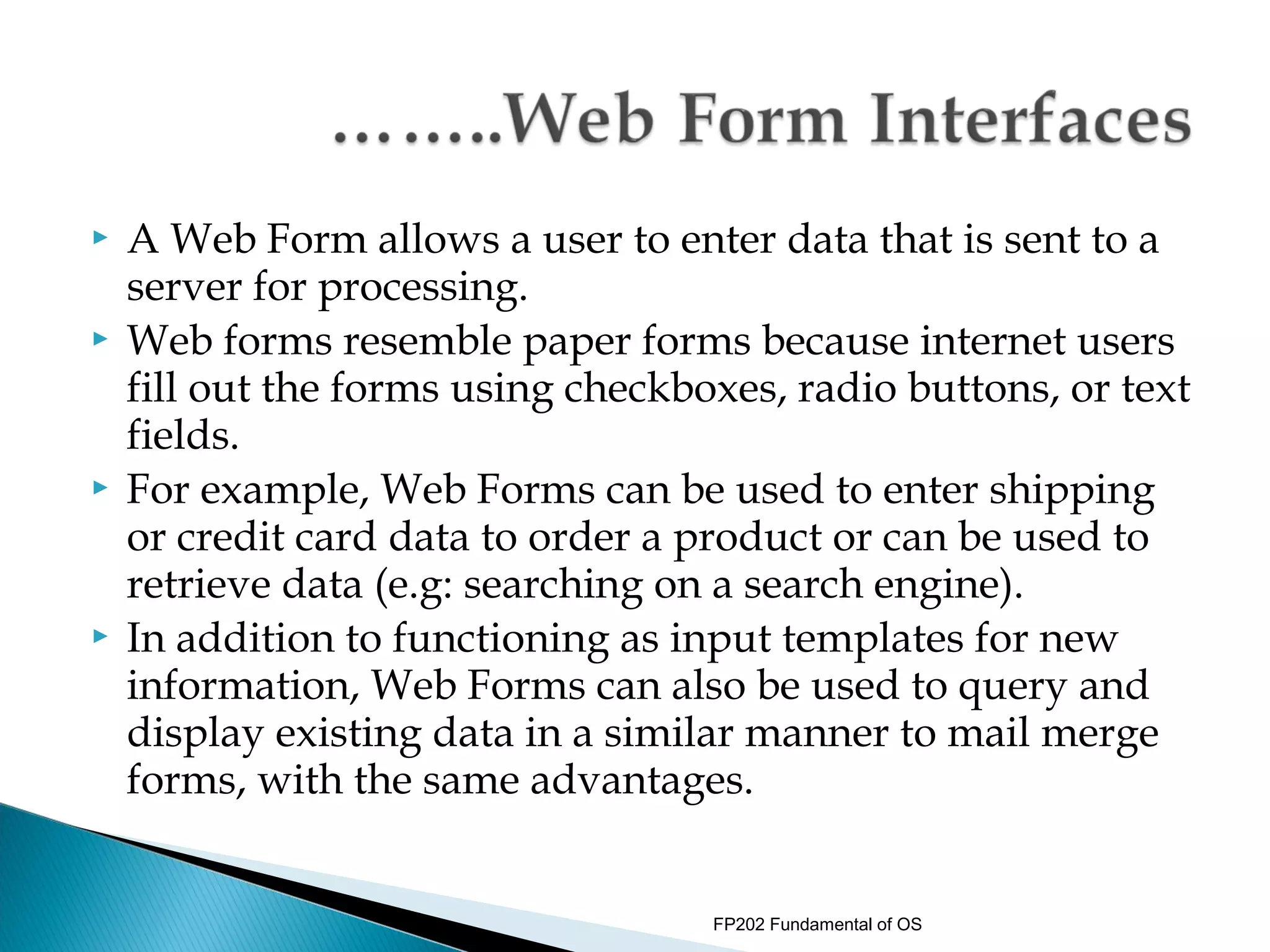    A Web Form allows a user to enter data that is sent to a
    server for processing.
   Web forms resemble paper forms because internet users
    fill out the forms using checkboxes, radio buttons, or text
    fields.
   For example, Web Forms can be used to enter shipping
    or credit card data to order a product or can be used to
    retrieve data (e.g: searching on a search engine).
   In addition to functioning as input templates for new
    information, Web Forms can also be used to query and
    display existing data in a similar manner to mail merge
    forms, with the same advantages.


                                    FP202 Fundamental of OS
 