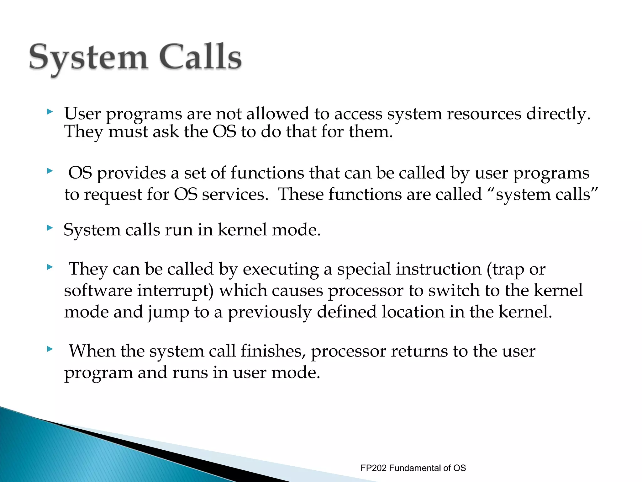    User programs are not allowed to access system resources directly.
    They must ask the OS to do that for them.

    OS provides a set of functions that can be called by user programs
    to request for OS services. These functions are called “system calls”
   System calls run in kernel mode.
    They can be called by executing a special instruction (trap or
    software interrupt) which causes processor to switch to the kernel
    mode and jump to a previously defined location in the kernel.
   When the system call finishes, processor returns to the user
    program and runs in user mode.




                                          FP202 Fundamental of OS
 