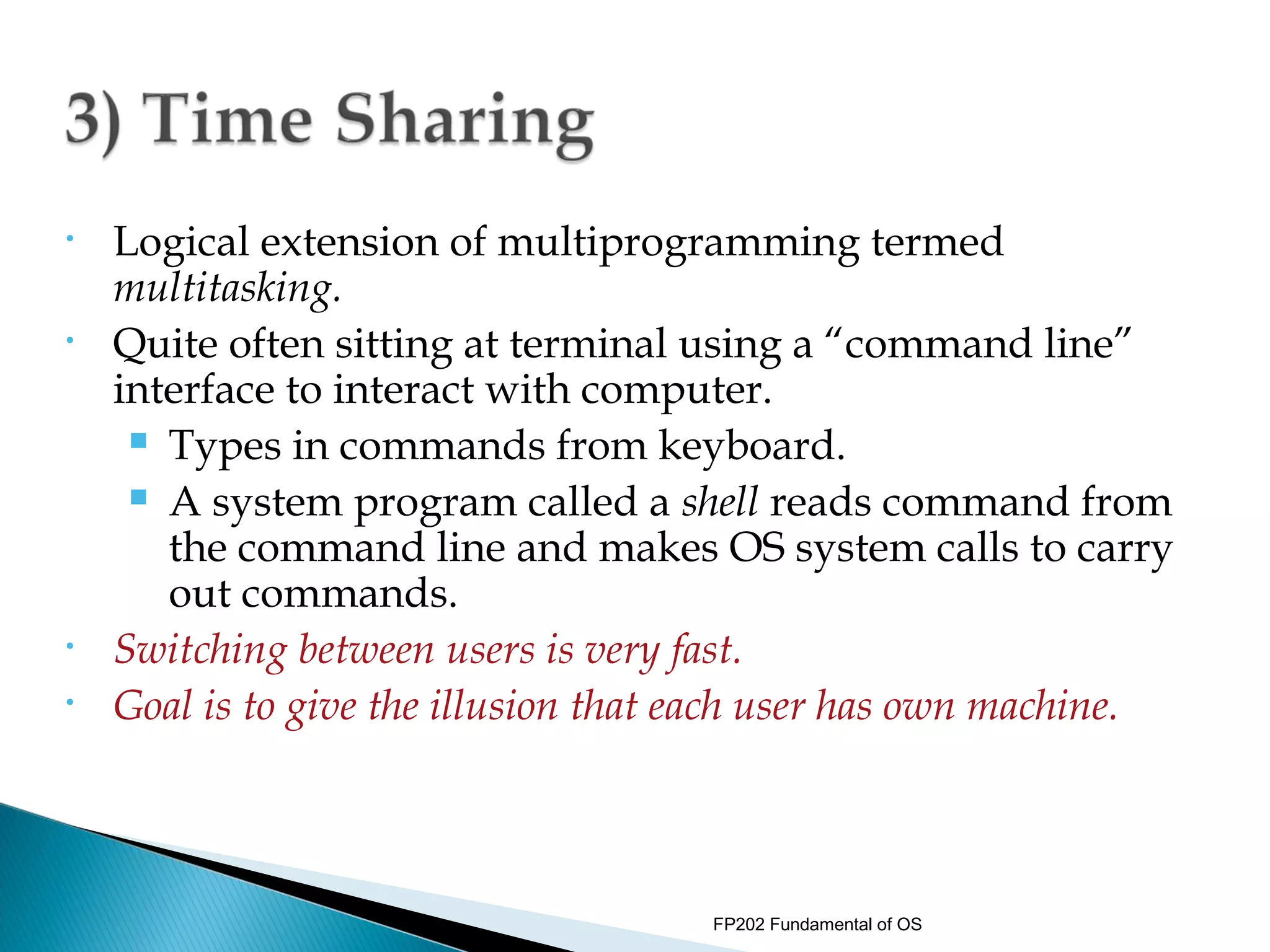 •   Logical extension of multiprogramming termed
    multitasking.
•   Quite often sitting at terminal using a “command line”
    interface to interact with computer.
      Types in commands from keyboard.

      A system program called a shell reads command from

       the command line and makes OS system calls to carry
       out commands.
•   Switching between users is very fast.
•   Goal is to give the illusion that each user has own machine.



                                     FP202 Fundamental of OS
 