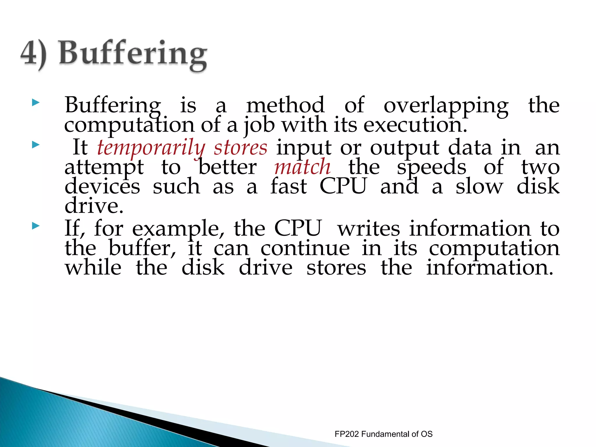    Buffering is a method of overlapping the
    computation of a job with its execution.
    It temporarily stores input or output data in  an
    attempt to better match the speeds of two
    devices such as a fast CPU and a slow disk
    drive.
   If, for example, the CPU  writes information to
    the buffer, it can continue in its computation
    while the disk drive stores the information. 
     




                               FP202 Fundamental of OS
 
