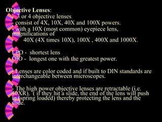 Objective Lenses :   -  3 or 4 objective lenses   - consist of 4X, 10X, 40X and 100X powers.   - with a 10X (most common) eyepiece lens, magnifications of   40X (4X times 10X), 100X , 400X and 1000X.   LPO -  shortest lens OIO -  longest one with the greatest power.   - Lenses are color coded and if built to DIN standards are interchangeable between microscopes.   - The high power objective lenses are retractable (i.e. 40XR).  ( if they hit a slide, the end of the lens will push in (spring loaded) thereby protecting the lens and the slide.   