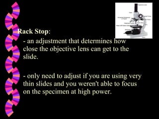 Rack Stop :   - an adjustment that determines how close the objective lens can get to the slide.   - only need to adjust if you are using very thin slides and you weren't able to focus on the specimen at high power.  