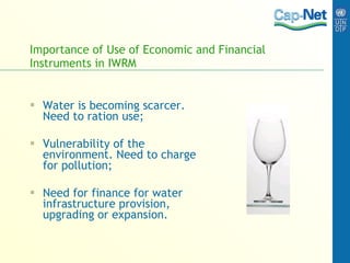 Importance of Use of Economic and Financial Instruments in IWRM Water is becoming scarcer. Need to ration use; Vulnerability of the environment. Need to charge for pollution; Need for finance for water infrastructure provision, upgrading or expansion. 