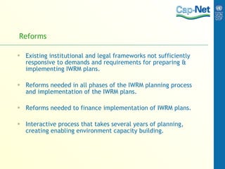 Reforms Existing institutional and legal frameworks not sufficiently responsive to demands and requirements for preparing & implementing IWRM plans. Reforms needed in all phases of the IWRM planning process and implementation of the IWRM plans. Reforms needed to finance implementation of IWRM plans. Interactive process that takes several years of planning, creating enabling environment capacity building.  