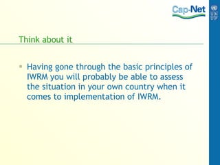 Think about it Having gone through the basic principles of IWRM you will probably be able to assess the situation in your own country when it comes to implementation of IWRM.  