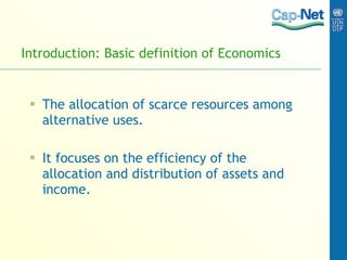 Introduction: Basic definition of Economics The allocation of scarce resources among alternative uses. It focuses on the efficiency of the allocation and distribution of assets and income. 