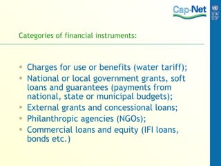 Categories of financial instruments: Charges for use or benefits (water tariff); National or local government grants, soft loans and guarantees (payments from national, state or municipal budgets); External grants and concessional loans; Philanthropic agencies (NGOs); Commercial loans and equity (IFI loans, bonds etc.) 
