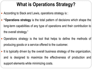 What is Operations Strategy?
 According to Slack and Lewis, operations strategy is :
 “Operations strategy is the total pattern of decisions which shape the
long-term capabilities of any type of operations and their contribution to
the overall strategy.”
 Operations strategy is the tool that helps to define the methods of
producing goods or a service offered to the customer.
 It is typically driven by the overall business strategy of the organization,
and is designed to maximize the effectiveness of production and
support elements while minimizing costs.
 