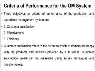 Criteria of Performance for the OM System
 Three objectives or criteria of performance of the production and
operations management system are
 1. Customer satisfaction
2. Effectiveness
3. Efficiency
 Customer satisfaction refers to the extent to which customers are happy
with the products and services provided by a business. Customer
satisfaction levels can be measured using survey techniques and
questionnaires.
 