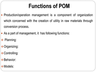 Functions of POM
 Production/operation management is a component of organization
which concerned with the creation of utility in raw materials through
conversion process.
 As a part of management, it has following functions:
 Planning:
Organizing:
Controlling:
Behavior:
Models:
 