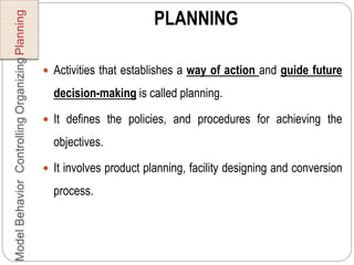 PLANNING
 Activities that establishes a way of action and guide future
decision-making is called planning.
 It defines the policies, and procedures for achieving the
objectives.
 It involves product planning, facility designing and conversion
process.
PlanningOrganizingControllingBehaviorModel
 