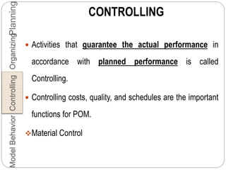 CONTROLLING
 Activities that guarantee the actual performance in
accordance with planned performance is called
Controlling.
 Controlling costs, quality, and schedules are the important
functions for POM.
Material Control
PlanningOrganizingControllingBehaviorModel
 