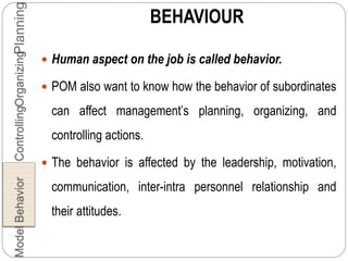 BEHAVIOUR
 Human aspect on the job is called behavior.
 POM also want to know how the behavior of subordinates
can affect management’s planning, organizing, and
controlling actions.
 The behavior is affected by the leadership, motivation,
communication, inter-intra personnel relationship and
their attitudes.
PlanningOrganizingControllingBehaviorModel
 