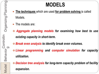 MODELS
 The techniques which are used for problem solving is called
Models.
 The models are:
 Aggregate planning models for examining how best to use
existing capacity in short-term.
 Break even analysis to identify break even volumes.
 Linear programming and computer simulation for capacity
utilization.
 Decision tree analysis for long-term capacity problem of facility
expansion.
PlanningOrganizing
Controllin
g
BehaviorModel
 