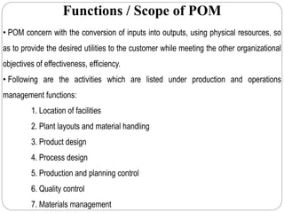 Functions / Scope of POM
• POM concern with the conversion of inputs into outputs, using physical resources, so
as to provide the desired utilities to the customer while meeting the other organizational
objectives of effectiveness, efficiency.
• Following are the activities which are listed under production and operations
management functions:
1. Location of facilities
2. Plant layouts and material handling
3. Product design
4. Process design
5. Production and planning control
6. Quality control
7. Materials management
 