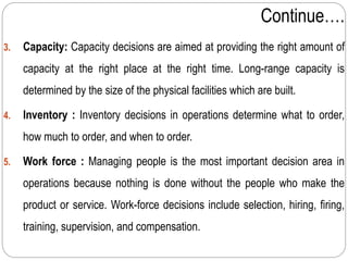 Continue….
3. Capacity: Capacity decisions are aimed at providing the right amount of
capacity at the right place at the right time. Long-range capacity is
determined by the size of the physical facilities which are built.
4. Inventory : Inventory decisions in operations determine what to order,
how much to order, and when to order.
5. Work force : Managing people is the most important decision area in
operations because nothing is done without the people who make the
product or service. Work-force decisions include selection, hiring, firing,
training, supervision, and compensation.
 