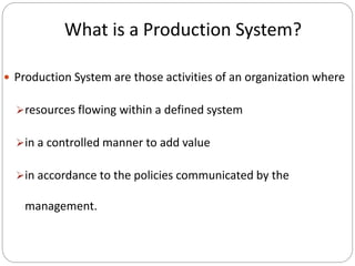 What is a Production System?
 Production System are those activities of an organization where
resources flowing within a defined system
in a controlled manner to add value
in accordance to the policies communicated by the
management.
 