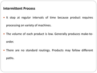 Intermittent Process
 It stop at regular intervals of time because product requires
processing on variety of machines.
 The volume of each product is low. Generally produces make-to-
order.
 There are no standard routings. Products may follow different
paths.
 