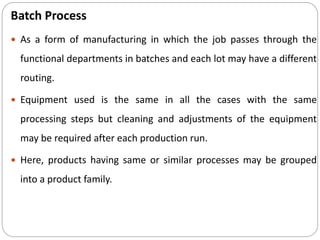 Batch Process
 As a form of manufacturing in which the job passes through the
functional departments in batches and each lot may have a different
routing.
 Equipment used is the same in all the cases with the same
processing steps but cleaning and adjustments of the equipment
may be required after each production run.
 Here, products having same or similar processes may be grouped
into a product family.
 
