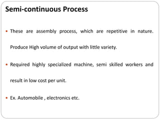 Semi-continuous Process
 These are assembly process, which are repetitive in nature.
Produce High volume of output with little variety.
 Required highly specialized machine, semi skilled workers and
result in low cost per unit.
 Ex. Automobile , electronics etc.
 